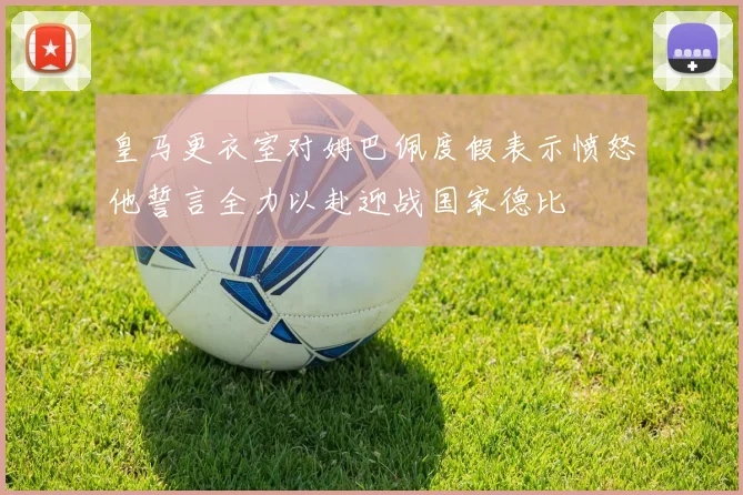 皇马更衣室对姆巴佩度假表示愤怒他誓言全力以赴迎战国家德比