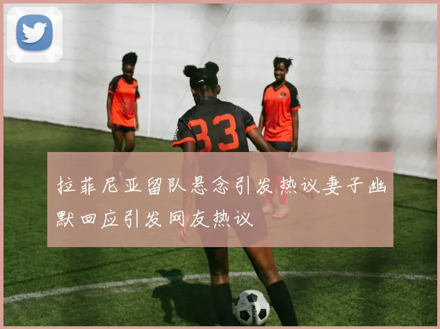 拉菲尼亚留队悬念引发热议妻子幽默回应引发网友热议
