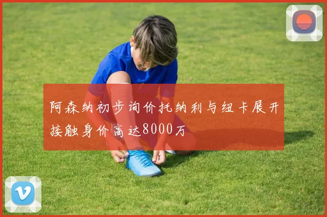 阿森纳初步询价托纳利与纽卡展开接触身价高达8000万