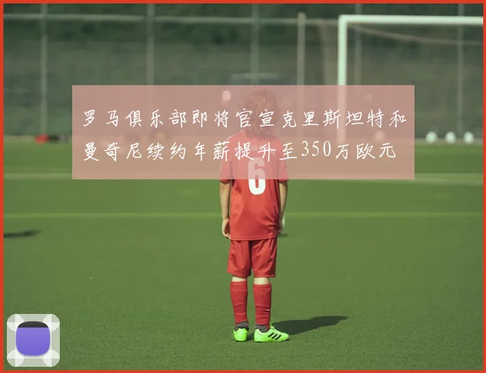 罗马俱乐部即将官宣克里斯坦特和曼奇尼续约年薪提升至350万欧元