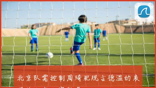 北京队需控制周琦犯规古德温的表现将决定比赛胜负