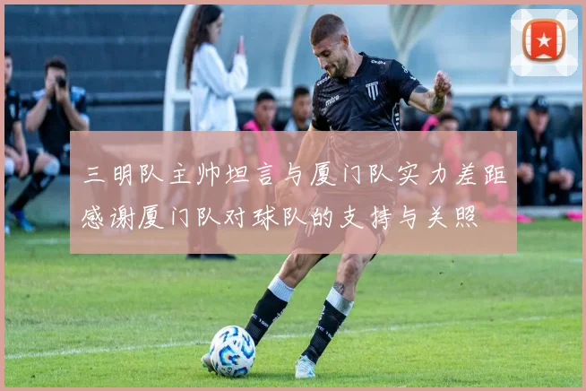 三明队主帅坦言与厦门队实力差距感谢厦门队对球队的支持与关照
