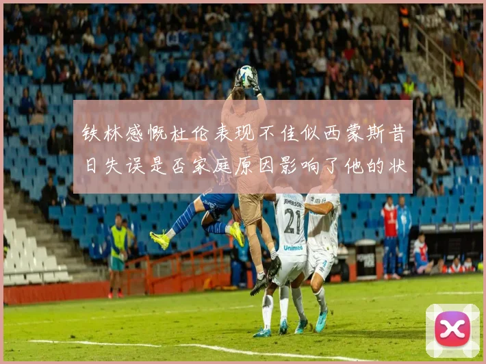 铁林感慨杜伦表现不佳似西蒙斯昔日失误是否家庭原因影响了他的状态