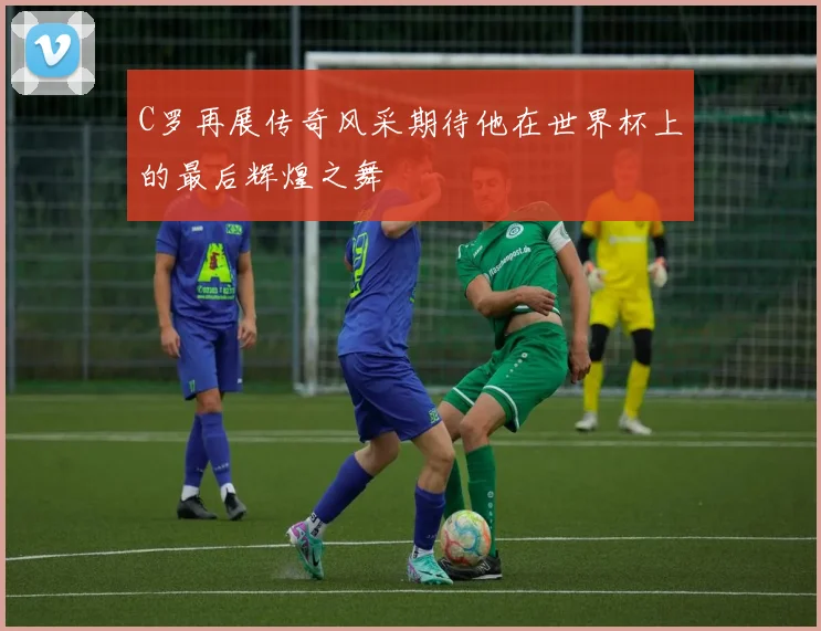 C罗再展传奇风采期待他在世界杯上的最后辉煌之舞