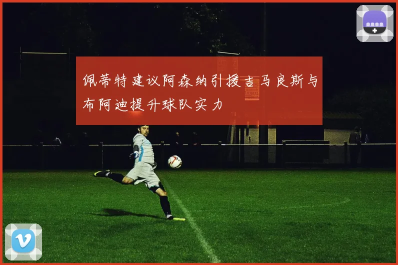 佩蒂特建议阿森纳引援吉马良斯与布阿迪提升球队实力